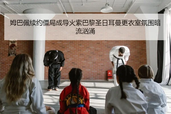 姆巴佩续约僵局成导火索巴黎圣日耳曼更衣室氛围暗流汹涌